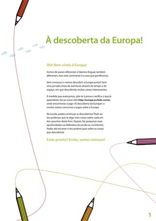 1
À descoberta da Europa!
Olá! Bem-vindo à Europa!
Somos de países diferentes e falamos línguas também
diferentes, mas este continente é a casa que partilhamos.
Vem connosco e vamos descobrir a Europa juntos! Será
uma jornada cheia de aventuras através do tempo e do
espaço, em que descobrirás muitas coisas interessantes.
À medida que avançamos, põe-te à prova e verifica o que já
aprendeste. Vai ao nosso sítio http://europa.eu/kids-corner,
onde encontrarás o jogo «À descoberta da Europa!» e
muitos outros concursos e jogos sobre a Europa.
Na escola, podes continuar as descobertas! Pede ao
teu professor que te diga mais coisas sobre cada um
dos assuntos deste livro. Depois, faz pesquisas mais
aprofundadas na biblioteca da escola ou na Internet.
Podes até escrever o teu próprio guia sobre as coisas
que descobriste.
Estás pronto? Então, vamos começar!
 