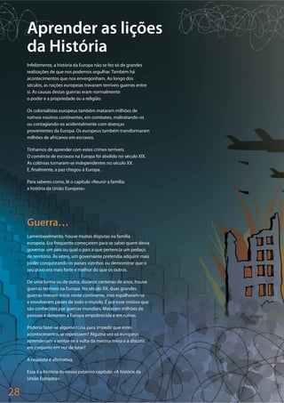 28
Aprender as lições
da História
Infelizmente, a história da Europa não se fez só de grandes
realizações de que nos podemos orgulhar. Também há
acontecimentos que nos envergonham. Ao longo dos
séculos, as nações europeias travaram terríveis guerras entre
si. As causas destas guerras eram normalmente
o poder e a propriedade ou a religião.
Os colonialistas europeus também mataram milhões de
nativos noutros continentes, em combates, maltratando-os
ou contagiando-os acidentalmente com doenças
provenientes da Europa. Os europeus também transformaram
milhões de africanos em escravos.
Tínhamos de aprender com estes crimes terríveis.
O comércio de escravos na Europa foi abolido no século XIX.
As colónias tornaram-se independentes no século XX.
E, finalmente, a paz chegou à Europa.
Para saberes como, lê o capítulo «Reunir a família:
a história da União Europeia».
Guerra…
Lamentavelmente, houve muitas disputas na família
europeia. Era frequente começarem para se saber quem devia
governar um país ou qual o país a que pertencia um pedaço
de território. Às vezes, um governante pretendia adquirir mais
poder conquistando os países vizinhos ou demonstrar que o
seu povo era mais forte e melhor do que os outros.
De uma forma ou de outra, durante centenas de anos, houve
guerras terríveis na Europa. No século XX, duas grandes
guerras tiveram início neste continente, mas espalharam-se
e envolveram países de todo o mundo. É por esse motivo que
são conhecidas por guerras mundiais. Mataram milhões de
pessoas e deixaram a Europa empobrecida e em ruínas.
Poderia fazer-se alguma coisa para impedir que estes
acontecimentos se repetissem? Alguma vez os europeus
aprenderiam a sentar-se à volta da mesma mesa e a discutir
em conjunto em vez de lutar?
A resposta é afirmativa.
Essa é a história do nosso próximo capítulo: «A história da
União Europeia».
 