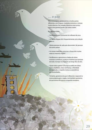 29
Nós, os europeus, pertencemos a muitos países
diferentes, com línguas, tradições,costumes e crenças
muito diversos. No entanto, devemos estar juntos,
como uma grande família, por várias razões.
Eis algumas delas.
> Partilhamos este continente há milhares de anos.
> As nossas línguas têm frequentemente uma relação
entre si.
> Muitas pessoas de cada país descendem de pessoas
de outros países.
> As nossas tradições, costumes e festas têm muitas
vezes as mesmas origens
> Partilhamos e apreciamos a beleza de obras
musicais e artísticas, as peças e histórias que pessoas
de toda a Europa nos legaram ao longo dos séculos.
> Quase toda a gente na Europa acredita em ideais
como a lealdade, a boa vizinhança, a liberdade
de expressão, o respeito mútuo e a assistência
aos necessitados.
> Portanto, gostamos do que é diferente e especial no
nosso próprio país e região, mas também gostamos
do que temos em comum enquanto europeus.
… e paz
 