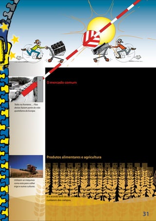 31
©Keystone
©RandyWells/Corbis
Tédio na fronteira… Filas
destas faziam parte da vida
quotidiana da Europa.
Utilizam-se máquinas
como esta para colher
trigo e outras culturas.
O mercado comum
Os seis países entenderam-se tão bem a trabalhar juntos, que em breve decidiram
iniciar um outro clube, denominado Comunidade Económica Europeia (CEE),
criada em 1957.
«Económica» significa «relacionada com a economia», por outras palavras, com
dinheiro, negócios, emprego e comércio.
Uma das principais ideias era que os países da CEE partilhassem um «mercado comum»,
a fim de facilitar o comércio recíproco. Até então, os camiões, os comboios e as
barcaças que transportavam mercadorias de um país para outro tinham sempre de
parar na fronteira, os documentos tinham de ser controlados e era preciso pagar
«direitos aduaneiros». Tudo isto causava atrasos e tornava mais caras as mercadorias
vindas do estrangeiro.
O objetivo de ter um mercado comum consistia em suprimir todos esses controlos nas
fronteiras e os atrasos, bem como os direitos aduaneiros, e permitir que o comércio
entre os países se passasse a efetuar como dentro de um único país.
Produtos alimentares e agricultura
Na sequência da Segunda Guerra Mundial, a Europa defrontou-se com inúmeras
dificuldades para produzir alimentos ou para os importar de outros continentes. Na
Europa, os produtos alimentares escasseavam mesmo no início da década de 1950.
Assim, a CEE decidiu concluir um acordo para pagar aos seus agricultores, a fim de que
estes produzissem mais alimentos, garantindo-lhes simultaneamente um nível de vida
digno para viverem da terra.
Este acordo denominava-se «política agrícola comum» (PAC). Funcionou bem.
Na realidade, tão bem que os agricultores acabaram por produzir demasiados alimentos
e o acordo teve de ser alterado! Hoje em dia, a PAC paga aos agricultores também para
cuidarem dos campos.
 