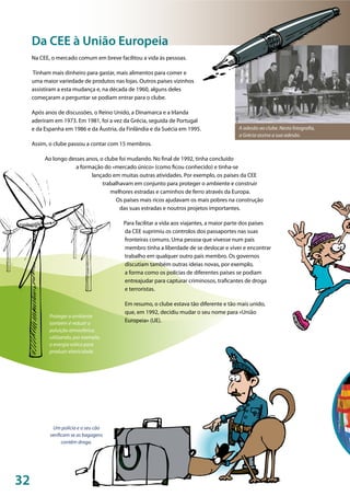 32
©EU
©UniãoEuropeia
A adesão ao clube. Nesta fotografia,
a Grécia assina a sua adesão.
Proteger o ambiente
também é reduzir a
poluição atmosférica,
utilizando, por exemplo,
a energia eólica para
produzir eletricidade.
Um polícia e o seu cão
verificam se as bagagens
contêm droga.
Na CEE, o mercado comum em breve facilitou a vida às pessoas.
Tinham mais dinheiro para gastar, mais alimentos para comer e
uma maior variedade de produtos nas lojas. Outros países vizinhos
assistiram a esta mudança e, na década de 1960, alguns deles
começaram a perguntar se podiam entrar para o clube.
Após anos de discussões, o Reino Unido, a Dinamarca e a Irlanda
aderiram em 1973. Em 1981, foi a vez da Grécia, seguida de Portugal
e da Espanha em 1986 e da Áustria, da Finlândia e da Suécia em 1995.
Assim, o clube passou a contar com 15 membros.
Ao longo desses anos, o clube foi mudando. No final de 1992, tinha concluído
a formação do «mercado único» (como ficou conhecido) e tinha-se
lançado em muitas outras atividades. Por exemplo, os países da CEE
trabalhavam em conjunto para proteger o ambiente e construir
melhores estradas e caminhos de ferro através da Europa.
Os países mais ricos ajudavam os mais pobres na construção
das suas estradas e noutros projetos importantes.
Para facilitar a vida aos viajantes, a maior parte dos países
da CEE suprimiu os controlos dos passaportes nas suas
fronteiras comuns. Uma pessoa que vivesse num país
membro tinha a liberdade de se deslocar e viver e encontrar
trabalho em qualquer outro país membro. Os governos
discutiam também outras ideias novas, por exemplo,
a forma como os polícias de diferentes países se podiam
entreajudar para capturar criminosos, traficantes de droga
e terroristas.
Em resumo, o clube estava tão diferente e tão mais unido,
que, em 1992, decidiu mudar o seu nome para «União
Europeia» (UE).
Da CEE à União Europeia
 