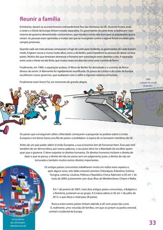 33
1989:
a queda do muro
de Berlim.
As bandeiras
dos 28 Estados-
-Membros da UE.
Entretanto, davam-se acontecimentos extraordinários fora das fronteiras da UE. Durante muitos anos,
o Leste e o Oeste da Europa tinham estado separados. Os governantes da parte leste acreditavam num
sistema de governo denominado «comunismo», que resultou numa vida dura para as populações que aí
viviam. As pessoas eram oprimidas e muitas das que se insurgiram contra o regime foram enviadas para
campos prisionais.
Quando cada vez mais pessoas começaram a fugir do Leste para Ocidente, os governantes do Leste tiveram
medo. Erigiram cercas e muros muito altos, como o de berlim, para impedirem as pessoas de deixar os seus
países. Muitos dos que tentavam atravessar a fronteira sem autorização eram abatidos a tiro. A separação
entre Leste e Oeste era tão forte, que muitas vezes era descrita como uma «cortina de ferro».
Finalmente, em 1989, a separação acabou. O Muro de Berlim foi derrubado e a «cortina de ferro»
deixou de existir. A Alemanha foi rapidamente reunificada. Os povos do Centro e do Leste da Europa
escolheram novos governos, que acabaram com o velho e rigoroso sistema comunista.
Finalmente eram livres! Foi um momento de grande alegria.
Os países que conseguiram obter a liberdade começaram a perguntar se podiam aderir à União
Europeia e em breve havia uma fila de países «candidatos» à espera de se tornarem membros da UE.
Antes de um país poder aderir à União Europeia, a sua economia tem de funcionar bem. Esse país tem
também de ser democrático, por outras palavras, o seu povo deve ter a liberdade de escolher quem
quer que o governe. E deve respeitar os direitos humanos. Os direitos humanos incluem o direito de
dizer o que se pensa, o direito de não ser preso sem um julgamento justo, o direito de não ser
torturado e também muitos outros direitos importantes.
Os antigos países comunistas trabalharam muito em todos estes aspetos e,
após alguns anos, oito deles estavam prontos: Eslováquia, Eslovénia, Estónia,
Hungria, Letónia, Lituânia, Polónia e República Checa Aderiram à UE em 1 de
maio de 2004, juntamente com duas ilhas do Mediterrâneo, Chipre e Malta.
Em 1 de janeiro de 2007, mais dois antigos países comunistas, a Bulgária e
a Roménia, juntaram-se ao grupo. A Croácia aderiu à UE em 1 de julho de
2013, o que eleva o total para 28 países.
Nunca antes tantos países tinham aderido à UE num prazo tão curto.
É, realmente, uma «reunião de família», em que se juntam as partes oriental,
central e ocidental da Europa.
Reunir a família
 