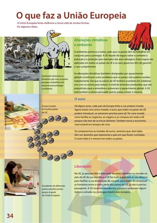 34
©JavierLarrea/VanParys©HaraldReiss/Pixelio©SXC
A poluição atravessa as
fronteiras; por isso, os países
europeus trabalham em
conjunto para proteger
o ambiente.
O euro é usado
em muitos países
da UE.
Estudantes de diferentes
países estudam juntos
graças à ajuda
da União Europeia.
Alterações climáticas
e ambiente
O ambiente pertence a todos, pelo que os países têm de trabalhar em
conjunto para o proteger. A UE dispõe de regras sobre o combate à
poluição e a proteção (por exemplo) das aves selvagens. Estas regras são
aplicadas em todos os países da UE e os seus governos têm de garantir
o seu cumprimento.
As alterações climáticas (também designadas por aquecimento
global) constituem outro problema que os países não podem resolver
isoladamente. Daí que os países da UE tenham acordado em colaborar
uns com os outros para reduzir o nível de emissões produzidas que são
prejudiciais para a atmosfera e provocam o aquecimento global. A UE
está também a tentar persuadir outros países a fazer o mesmo.
O euro
Há alguns anos, cada país da Europa tinha a sua própria moeda.
Agora existe uma única moeda, o euro, que todos os países da UE
podem introduzir, se estiverem prontos para tal. Ter uma moeda
única facilita os negócios, as viagens e as compras em toda a UE
porque não tem de se trocar dinheiro. Também torna a economia
mais estável em tempos de crise.
Se compararmos as moedas de euros, veremos que, dum lado,
têm um desenho que representa o país em que foram cunhadas.
O outro lado é o mesmo em todos os países.
O que faz a União Europeia
Liberdade!
Na UE, as pessoas têm a liberdade de viver, trabalhar ou estudar no
país da UE da sua escolha e a UE faz tudo o que está ao seu alcance
para facilitar a sua deslocação de um país para outro. Ao atravessar
as fronteiras entre a maior parte dos países da UE, já não é preciso
passaporte. A UE incentiva estudantes e jovens a passarem algum
tempo a estudar ou a estagiar noutro país europeu.
A União Europeia tenta melhorar a nossa vida de muitas formas.
Eis algumas delas.
 