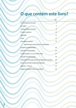 2
Pág.
Um continente por descobrir 3
Em viagem 6
As línguas faladas na Europa 8
O clima e a natureza 10
Agricultura 13
O mar 15
Uma viagem no tempo 19
Quarenta figuras famosas de A a Z (destacável)
A história da União Europeia 30
O que faz a União Europeia 34
A União Europeia e os seus vizinhos: mapa 37
Os países da União Europeia 38
À descoberta da Europa! Concurso de perguntas e respostas 39
Como é que a União Europeia toma decisões? 40
Amanhã… e o futuro 42
Ligações úteis para ti e para o teu professor 44
O que contém este livro?
 