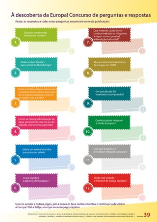 ?
8.
39
À descoberta da Europa! Concurso de perguntas e respostas
Quantos continentes
existem no mundo?
Que material, usado como
combustível para as máquinas
a vapor, tornou possível
a Revolução Industrial?
Quais as duas cidades
que o túnel da Mancha liga?
Que acontecimento histórico
teve lugar em 1789?
Em que década foi
inventado o computador?
Com que frequência
se realizam eleições europeias?
Onde está sediado
o Tribunal de Justiça Europeu?
Quantos países integram
a União Europeia?
Como se chama a viagem sazonal que
os pássaros fazem quando voam para
sul no outono para passar o inverno
em regiões mais quentes?
Como se chama a distribuição de
água, proveniente dos rios ou do
subsolo, nos terrenos agrícolas?
Indica um animal marinho
que possa ser criado.
O que significa
a palavra «democracia»?
1.
?
? ?
? ?
? ?
? ?
? ?
7.
2.
3. 9.
4. 10.
5. 11.
6. 12.
Respostas:1.Seis(Europa,África,América(doNorteedoSul),Antártida,ÁsiaeOceânia)./2.CalaisemFrançaeFolkestoneemInglaterra/3.Migração/4.IIrrigação/
5.Salmão,mexilhões,ostras,amêijoas/6.Governopelopovo/7.Carvão/8.ARevoluçãoFrancesa/9.Décadade40/10.28/11.Decincoemcincoanos/12.Luxemburgo
Queres aceder a outros jogos, pôr à prova os teus conhecimentos e continuar a descobrir
a Europa? Vai a: http://europa.eu/europago/explore
(Nota: as respostas a todas estas perguntas encontram-se nesta publicação)
 