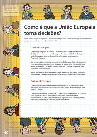 40
Os ministros de todos
os governos da União
Europeia réunem-se para
aprovar as leis da União.
Comissão Europeia
Em Bruxelas, um grupo de homens e mulheres (um de cada Estado-Membro
da UE) reúne-se todas as quartas-feiras para discutir o que há a fazer. Estas pessoas
são indicadas pelo governo do respetivo país, mas são aprovadas pelo
Parlamento Europeu.
São os «comissários» e, juntos, formam a Comissão Europeia. A sua missão consiste
em refletir sobre o que será melhor para a UE no seu conjunto e em propor nova
legislação para toda a UE. As leis são propostas pela Comissão e decididas pelo
Parlamento e pelo Conselho.
No seu trabalho, os comissários são ajudados por peritos, advogados, secretárias,
tradutores, etc. São eles que asseguram o trabalho quotidiano da União Europeia.
Parlamento Europeu
O Parlamento Europeu representa todos os cidadãos da UE. Todos os meses se
realiza uma grande reunião em Estrasburgo (França) para debater e decidir novas
leis para a Europa.
O Parlamento Europeu é formado por 751 deputados. São escolhidos de cinco em
cinco anos numa eleição em que todos os cidadãos adultos da UE têm
a oportunidade de votar. Ao escolhermos um deputado ou ao falarmos com ele,
temos uma palavra a dizer sobre o que a UE decide fazer.
Como é que a União Europeia
toma decisões?
Como podes imaginar, organizar a Unio Europeia e pôr tudo a funcionar exige um grande esforço
por parte de muitas pessoas. Quem faz o quê?
 