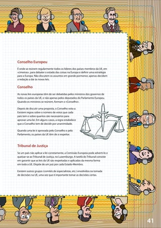 41
Conselho Europeu
É onde se reúnem regularmente todos os líderes dos países membros da UE, em
«cimeiras», para debater o estado das coisas na Europa e definir uma estratégia
para a Europa. Não discutem os assuntos em grande pormenor, apenas decidem
a redação a dar às novas leis.
Conselho
As novas leis europeias têm de ser debatidas pelos ministros dos governos de
todos os países da UE, e não apenas pelos deputados do Parlamento Europeu.
Quando os ministros se reúnem, formam o «Conselho».
Depois de discutir uma proposta, o Conselho vota-a.
Existem regras sobre o número de votos que cada
país tem e sobre quantos são necessários para
aprovar uma lei. Em alguns casos, a regra estabelece
que o Conselho tem de decidir por unanimidade.
Quando uma lei é aprovada pelo Conselho e pelo
Parlamento, os países da UE têm de a respeitar.
Tribunal de Justiça
Se um país não aplicar a lei corretamente, a Comissão Europeia pode adverti-lo e
queixar-se ao Tribunal de Justiça, no Luxemburgo. A tarefa do Tribunal consiste
em garantir que as leis da UE são respeitadas e aplicadas da mesma forma
em toda a UE. Dispõe de um juiz por cada Estado-Membro.
Existem outros grupos (comités de especialistas, etc.) envolvidos na tomada
de decisões na UE, uma vez que é importante tomar as decisões certas.
 