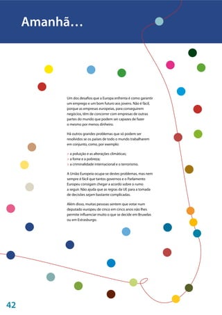 42
Um dos desafios que a Europa enfrenta é como garantir
um emprego e um bom futuro aos jovens. Não é fácil,
porque as empresas europeias, para conseguirem
negócios, têm de concorrer com empresas de outras
partes do mundo que podem ser capazes de fazer
o mesmo por menos dinheiro.
Há outros grandes problemas que só podem ser
resolvidos se os países de todo o mundo trabalharem
em conjunto, como, por exemplo:
> a poluição e as alterações climáticas;
> a fome e a pobreza;
> a criminalidade internacional e o terrorismo.
A União Europeia ocupa-se destes problemas, mas nem
sempre é fácil que tantos governos e o Parlamento
Europeu consigam chegar a acordo sobre o rumo
a seguir. Não ajuda que as regras da UE para a tomada
de decisões sejam bastante complicadas.
Além disso, muitas pessoas sentem que votar num
deputado europeu de cinco em cinco anos não lhes
permite influenciar muito o que se decide em Bruxelas
ou em Estrasburgo.
Amanhã…
 