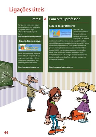 44
Espaço dos professores
O «Espaço dos
professores» da União
Europeia existente
em linha reúne uma
vasta gama de material
didático sobre a União Europeia e as suas políticas. Este
material foi produzido por várias instituições da UE e outros
organismos governamentais e não governamentais. Se
procura inspiração para as suas aulas, material didático
sobre a história e a cultura europeias, ou mesmo sobre
temas específicos como as alterações climáticas ou a
redução do consumo de energia, encontrará informação
útil, organizada segundo a faixa etária dos seus alunos,
no seguinte endereço:
http://europa.eu/teachers-corner
Por que não pôr à prova o que
aprendeste com esta publicação
e jogar em linha o jogo
«À descoberta da Europa!»?
Vai a:
http://europa.eu/europago/explore
Espaço dos mais novos
Podes descobrir coisas divertidas
sobre cada um dos países da UE
e aprender mais sobre a UE no
«Espaço dos mais novos». Tem
imensos jogos e concursos!
http://europa.eu/kids-corner
Para ti & Para o teu professor
Ligações úteis
 
