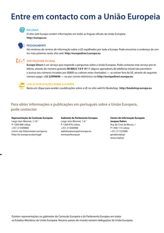 Entre em contacto com a União Europeia
EM LINHA
O sítio web Europa contém informações em todas as línguas oficiais da União Europeia:
http://europa.eu
PESSOALMENTE
Há centenas de centros de informação sobre a UE espalhados por toda a Europa. Pode encontrar o endereço do cen-
tro mais próximo neste sítio web: http://europedirect.europa.eu
POR TELEFONE OU MAIL
Europe Direct é um serviço que responde a perguntas sobre a União Europeia. Pode contactar este serviço por te-
lefone, através do número gratuito 00 800 6 7 8 9 10 11 (alguns operadores de telefonia móvel não permitem
o acesso aos números inciados por 00800 ou cobram estas chamadas) — se estiver fora da UE, através do seguinte
número pago: +32 22999696 — ou por correio eletrónico via http://europedirect.europa.eu
LEIA AS PUBLICAÇÕES SOBRE A EUROPA
Basta um clique para aceder a publicações sobre a UE no sítio web EU Bookshop: http://bookshop.europa.eu
Para obter informações e publicações em português sobre a União Europeia,
pode contactar:
Representação da Comissão Europeia
Largo Jean Monnet, 1-10.°
P-1269-068 Lisboa
+351 213509800
comm-rep-lisbonne@ec.europa.eu
http://ec.europa.eu/portugal
Gabinete do Parlamento Europeu
Largo Jean Monnet, 1-6.°
P-1269-070 Lisboa
+351 213504900
eplisboa@europarl.europa.eu
www.parleurop.pt
Centro de Informação Europeia
Jacques Delors
Rua da Cova da Moura, 1
P-1300-115 Lisboa
+351 211225000
geral@ciejd.pt
www.ciejd.pt
Existem representações ou gabinetes da Comissão Europeia e do Parlamento Europeu em todos
os Estados-Membros da União Europeia. Noutros países do mundo existem delegações da União Europeia.
 