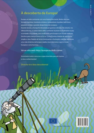 À descoberta da Europa!
Europa: um belo continente com uma história fascinante. Muitos dos mais
famosos cientistas, inventores, artistas e compositores mundiais, bem como
populares artistas e grandes desportistas são europeus.
Durante séculos, a Europa foi devastada por guerras e divisões. No entanto, nos
últimos 60 anos, os países deste velho continente reuniram-se finalmente na paz,
na amizade e na unidade, para construírem uma Europa e um mundo melhores.
Este livro para crianças (entre os 9 e os 12 anos) conta a história de uma forma
simples e clara. Repleto de factos interessantes e ilustrações coloridas, apresenta
uma visão dinâmica da Europa e explica resumidamente o que é a União
Europeia e como funciona.
Vai ao sítio web: http://europa.eu/kids-corner
Encontrarás muitos concursos e jogos divertidos para pôr à prova
os teus conhecimentos!
Diverte-te e boa descoberta!
NA-01-14-598-PT-C
 