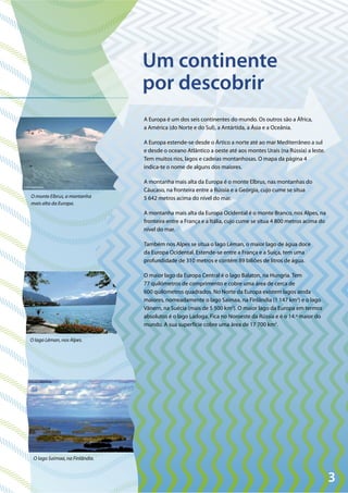3
© Michael/Pixelio
©Pixelio
© Kratos May/Flickr
O monte Elbrus, a montanha
mais alta da Europa.
O lago Léman, nos Alpes.
O lago Saimaa, na Finlândia.
A Europa é um dos seis continentes do mundo. Os outros são a África,
a América (do Norte e do Sul), a Antártida, a Ásia e a Oceânia.
A Europa estende-se desde o Ártico a norte até ao mar Mediterrâneo a sul
e desde o oceano Atlântico a oeste até aos montes Urais (na Rússia) a leste.
Tem muitos rios, lagos e cadeias montanhosas. O mapa da página 4
indica-te o nome de alguns dos maiores.
A montanha mais alta da Europa é o monte Elbrus, nas montanhas do
Cáucaso, na fronteira entre a Rússia e a Geórgia, cujo cume se situa
5 642 metros acima do nível do mar.
A montanha mais alta da Europa Ocidental é o monte Branco, nos Alpes, na
fronteira entre a França e a Itália, cujo cume se situa 4 800 metros acima do
nível do mar.
Também nos Alpes se situa o lago Léman, o maior lago de água doce
da Europa Ocidental. Estende-se entre a França e a Suíça, tem uma
profundidade de 310 metros e contém 89 biliões de litros de água.
O maior lago da Europa Central é o lago Balaton, na Hungria. Tem
77 quilómetros de comprimento e cobre uma área de cerca de
600 quilómetros quadrados. No Norte da Europa existem lagos ainda
maiores, nomeadamente o lago Saimaa, na Finlândia (1 147 km2
) e o lago
Vänern, na Suécia (mais de 5 500 km2
). O maior lago da Europa em termos
absolutos é o lago Ladoga. Fica no Noroeste da Rússia e é o 14.º maior do
mundo. A sua superfície cobre uma área de 17 700 km2
.
Um continente
por descobrir
 