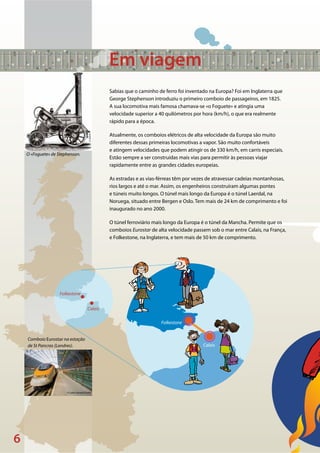 6
©Istock
© Colin Garratt/Corbis
Folkestone
Calais
Folkestone
Calais
O «Foguete» de Stephenson.
Comboio Eurostar na estação
de St Pancras (Londres).
Em viagem
Sabias que o caminho de ferro foi inventado na Europa? Foi em Inglaterra que
George Stephenson introduziu o primeiro comboio de passageiros, em 1825.
A sua locomotiva mais famosa chamava-se «o Foguete» e atingia uma
velocidade superior a 40 quilómetros por hora (km/h), o que era realmente
rápido para a época.
Atualmente, os comboios elétricos de alta velocidade da Europa são muito
diferentes dessas primeiras locomotivas a vapor. São muito confortáveis
e atingem velocidades que podem atingir os de 330 km/h, em carris especiais.
Estão sempre a ser construídas mais vias para permitir às pessoas viajar
rapidamente entre as grandes cidades europeias.
As estradas e as vias-férreas têm por vezes de atravessar cadeias montanhosas,
rios largos e até o mar. Assim, os engenheiros construíram algumas pontes
e túneis muito longos. O túnel mais longo da Europa é o túnel Laerdal, na
Noruega, situado entre Bergen e Oslo. Tem mais de 24 km de comprimento e foi
inaugurado no ano 2000.
O túnel ferroviário mais longo da Europa é o túnel da Mancha. Permite que os
comboios Eurostar de alta velocidade passem sob o mar entre Calais, na França,
e Folkestone, na Inglaterra, e tem mais de 50 km de comprimento.
 