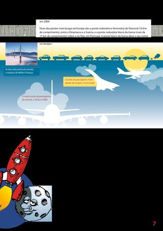 7
©Jean-PierreLescourret/Corbis
A mais alta ponte do mundo,
o viaduto de Millau (França).
O maior avião de passageiros
do mundo, o Airbus A380.
O avião de passageiros mais
rápido de sempre, o Concorde.
A ponte mais alta do mundo (245 metros de altura) é o viaduto Millau, em França, inaugurado
em 2004.
Duas das pontes mais longas da Europa são a ponte rodoviária e ferroviária de Oresund (16 km
de comprimento), entre a Dinamarca e a Suécia, e a ponte rodoviária Vasco da Gama (mais de
17 km de comprimento) sobre o rio Tejo, em Portugal. A ponte Vasco da Gama deve o seu nome
a um célebre navegador, sobre o qual podes obter mais informações no capítulo «Uma viagem
no tempo».
As pessoas também viajam pela Europa de avião, uma vez que é um meio de transporte rápido.
Alguns dos melhores aviões do mundo são construídos na Europa — por exemplo, o Airbus.
Vários países europeus fabricam as diferentes peças de um Airbus para, depois, uma equipa de
engenheiros montar todo o avião.
O avião de passageiros mais rápido da história, o Concorde, foi concebido por uma equipa de
engenheiros franceses e britânicos. O Concorde podia voar a 2 160 km/h (duas vezes
a velocidade do som) e conseguia atravessar o Atlântico em menos de três horas! (a maior parte
dos aviões leva oito horas)! O Concorde voou pela última vez em 2003.
Mais rápidos do que qualquer avião são os foguetões espaciais, como o Ariane — um projeto
conjunto entre vários países europeus. As pessoas não viajam no foguetão Ariane, As
pessoas não viajam no foguetão Ariane, que é utilizado para colocar satélites em
órbita, necessários para as redes de televisão e de telemóveis, para a investigação
científica, etc. Muitos dos satélites mundiais são agora lançados com recurso a
estes foguetões europeus.
O êxito do Concorde, do Airbus e do Ariane demonstra o que se pode alcançar
quando países europeus trabalham em conjunto.
 
