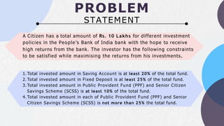 PROBLEM
STATEMENT
A Citizen has a total amount of Rs. 10 Lakhs for different investment
policies in the People’s Bank of India bank with the hope to receive
high returns from the bank. The investor has the following constraints
to be satisfied while maximising the returns from his investments.
1. Total invested amount in Saving Account is at least 20% of the total fund.
2. Total invested amount in Fixed Deposit is at least 25% of the total fund.
3.Total invested amount in Public Provident Fund (PPF) and Senior Citizen
Savings Scheme (SCSS) is at least 10% of the total fund.
4.Total invested amount in each of Public Provident Fund (PPF) and Senior
Citizen Savings Scheme (SCSS) is not more than 25% the total fund.
 