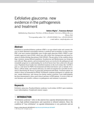 Exfoliative glaucoma: new
evidence in the pathogenesis
and treatment
Stefano Miglior1
, Francesca Bertuzzi
Ophthalmology Department, Policlinico di Monza Hospital, University of Milano-Bicocca,
Monza, Italy
1
Corresponding author: Tel.: +39-039-2810620; Fax: +39-039-2810322,
e-mail address: smiglior@yahoo.com
Abstract
Exfoliation or pseudoexfoliation syndrome (PXF) is an age-related ocular and systemic dis-
ease in which abnormal extracellular material is produced and accumulates in many tissues.
PXF is the most common identifiable cause of open-angle glaucoma (OAG). PXFG is a par-
ticularly aggressive type of OAG, which runs with a faster rate of progression and poorer re-
sponse to medical therapy than primary OAG (POAG). The prevalence of the condition shows
huge variations among different population, Scandinavian and Mediterranean race being the
most affected. Many genetics and environmental factors are involved in the pathogenesis and
remarkable progresses in understanding the involved factors have been achieved in the past
years. Population-based studies have identified mutations on the lysil-oxidase-like 1(LOXL1)
gene as a risk factor for PXFS. Environmental and behavioral factors such as latitude of res-
idence, caffeine intake, and vitamins deficiency are under investigation for a possible involve-
ment in determining the disease in genetically predisposed individuals. Treatment options are
similar to those recommended for POAG. Exfoliation syndrome predisposes to capsular rup-
ture, zonular dehiscence, and vitreous loss during cataract extraction. Laser trabeculoplasty
has been demonstrated to show good clinical outcomes in PXF patients. A review of the cur-
rent literature and scientific evidences on pathogenesis and treatment is presented.
Keywords
Exfoliative glaucoma, Pseudoexfoliation syndrome, Lysil-oxidase (LOXL1) gene mutations,
Laser trabeculoplasty, Complicated cataract surgery
1 INTRODUCTION
“Exfoliation syndrome” refers to the anterior lens capsular delamination that occurs
at very high ambient temperatures and exposition to infrared radiation. Since the
condition of “true exfoliation” or capsular delamination is very particular and not
Progress in Brain Research, ISSN 0079-6123, http://dx.doi.org/10.1016/bs.pbr.2015.06.007
© 2015 Elsevier B.V. All rights reserved.
1
ARTICLE IN PRESS
 