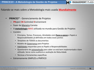 PalestraMP –GP EXPERTS-Ativo 
16 
ITIL, PRINCE2, MSP, M_o_R, P3M3, P3O, MoPand MoVare registered trade marks of AXELOS Limited. 
© 2014 ManagementPlaza International 
PRINCE2® -A Metodologia de Gestão de Projetos 
Falando-se mais sobre a Metodologia mais usada Mundialmente 
•PRINCE2® -Gerenciamento de Projetos 
–PRojectINControledEnvironment 
–Fazer da ManeiraCorreta 
–A metodologiaMAISutilizada no mundo para Gestão de Projetos 
–Contém 
•Princípios, Temas, Processos, Atividades com Passo-a-passoe Papeis e Responsabilidades já definidos em todos esses pontos 
•Templatesde TODOS os documentos 
•Modelo de Governançapara Projetos 
•Habilidadesrequeridas para os Papéis e Responsabilidades 
•Questionário de autoavaliaçãopara saber se está bem implementado e bem utilizado. Serve como auditoria e avaliação de Maturidade 
•Técnicas e Ferramentas específicas 
–Extremamente SIMPLES e PRÁTICO  