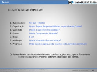 PalestraMP –GP EXPERTS-Ativo 
20 
ITIL, PRINCE2, MSP, M_o_R, P3M3, P3O, MoPand MoVare registered trade marks of AXELOS Limited. 
© 2014 ManagementPlaza International 
Os sete Temas do PRINCE2® 
Os Temas devem ser abordados de forma contínua e, portanto, apoiar fortemente os Processos para os mesmos estarem adequados aos Temas. 
1.Business Case Por quê–Razões 
2.OrganizaçãoQuem, Papéis, Responsabilidadese quemPrestaContas? 
3.QualidadeO quê, a que nível de qualidade? 
4.PlanosComo, Quantocusta, Quando? 
5.RiscosE se? 
6.MudançasQualé o impactodestamudança? 
7.Progresso Ondeestamosagora, ondeestamosindo, devemoscontinuar? 
Temas  
