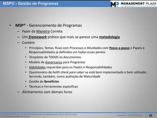 PalestraMP –GP EXPERTS-Ativo 
25 
ITIL, PRINCE2, MSP, M_o_R, P3M3, P3O, MoPand MoVare registered trade marks of AXELOS Limited. 
© 2014 ManagementPlaza International 
•MSP® -Gerenciamento de Programas 
–Fazer da ManeiraCorreta 
–Um frameworkpráticoque mais se parece uma metodologia 
–Contém 
•Princípios, Temas, fluxo com Processos e Atividades com Passo-a-passoe Papeis e Responsabilidades já definidos em todos esses pontos 
•Templatesde TODOS os documentos 
•Modelo de Governançapara Programas 
•Habilidadesrequeridas para os Papéis e Responsabilidades 
•Questionário de helthcheckpara saber se está bem implementado e bem utilizado. Servindo, também, como avaliação de Maturidade 
•Gestão de Benefícios 
•Técnicas e Ferramentas específicas 
–Alinhamento com demais livros 
MSP®-Gestão de Programas  
