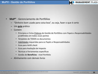 PalestraMP –GP EXPERTS-Ativo 
30 
ITIL, PRINCE2, MSP, M_o_R, P3M3, P3O, MoPand MoVare registered trade marks of AXELOS Limited. 
© 2014 ManagementPlaza International 
MoP®-Gestão de Portfólios 
•MoP® -Gerenciamento de Portfólios 
–“Dinheiro bom usado para coisa boa”, ou seja, fazer o que é certo 
–Um guiaprático 
–Contém 
•Princípios e Ciclos Práticosde Gestão de Portfólios com Papeis e Responsabilidades já definidos em todos esses pontos 
•Templatesde TODOS os documentos 
•Habilidadesrequeridas para os Papéis e Responsabilidades 
•Guia paraHelthcheck 
•Guia para Avaliação de Impacto 
•Técnicas e Ferramentas específicas 
•Gestão de Benefícios -nível Portfolio 
–Alinhamento com demais livros  