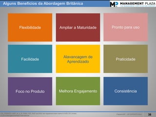 PalestraMP –GP EXPERTS-Ativo 
38 
ITIL, PRINCE2, MSP, M_o_R, P3M3, P3O, MoPand MoVare registered trade marks of AXELOS Limited. 
© 2014 ManagementPlaza International 
AlgunsBenefíciosda AbordagemBritânica 
' 
Flexibilidade 
Facilidade 
Foco no Produto 
' 
Ampliar a Maturidade 
' 
Alavancagem de Aprendizado 
Melhora Engajamento 
Consistência 
Praticidade 
Pronto para uso  