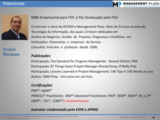 PalestraMP –GP EXPERTS-Ativo 
4 
ITIL, PRINCE2, MSP, M_o_R, P3M3, P3O, MoPand MoVare registered trade marks of AXELOS Limited. 
© 2014 ManagementPlaza International 
MBA Empresarial para FDC e Pós Graduação pela FGV 
O instrutor e sócio da ATHEM e Management Plaza. Mais de 23 anos na área de 
Tecnologia da Informação, dos quais 13 foram dedicados em 
Análise de Negócios, Gestão de Projetos, Programas e Portfólios em 
Instituições Financeiras e empresas de Serviço 
Consultor, Instrutor e professor desde 2008. 
Publicações 
Participação, The Standard for ProgramManagemet-SecondEdition, PMI 
Participação, 97 ThingsEveryProject Manager ShouldKnow, O’ReillyPub. 
Participação, LessonsLearnedin Project Management: 140 Tipsin 140 WordsorLess 
Author, CBAP Prep-Um curso em um livro 
Certificações 
PMP®, PgMP® 
PRINCE2® Practitioner, MSP® AdvancedPractitioner, P3O®, MOP®, MOV®, M_o_R® 
CBAP®, ITIL®, COBIT®5 Implementation 
Instrutor credenciado pela EXIN e APMG 
Palestrante 
Ernani Marques  