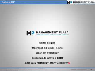 PalestraMP –GP EXPERTS-Ativo 
6 
ITIL, PRINCE2, MSP, M_o_R, P3M3, P3O, MoPand MoVare registered trade marks of AXELOS Limited. 
© 2014 ManagementPlaza International 
Sede: Bélgica 
Operaçãono Brasil: 1 ano 
LideremPRINCE2® 
CredenciadaAPMG e EXIN 
ATO para PRINCE2®, MSP®e COBIT®5 
Sobrea MP  
