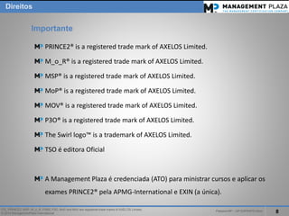 PalestraMP –GP EXPERTS-Ativo 
8 
ITIL, PRINCE2, MSP, M_o_R, P3M3, P3O, MoPand MoVare registered trade marks of AXELOS Limited. 
© 2014 ManagementPlaza International 
PRINCE2® is a registered trade mark of AXELOS Limited. 
M_o_R® is a registered trade mark of AXELOS Limited. 
MSP® is a registered trade mark of AXELOS Limited. 
MoP® is a registered trade mark of AXELOS Limited. 
MOV® is a registered trade mark of AXELOS Limited. 
P3O® is a registered trade mark of AXELOS Limited. 
The Swirl logo™ is a trademark of AXELOS Limited. 
TSO é editora Oficial 
A Management Plaza é credenciada (ATO) para ministrar cursos e aplicar os exames PRINCE2®pela APMG-Internationale EXIN (a única). 
Importante 
Direitos  