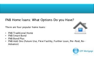 FNB Home loans: What Options Do you Have?
There are four popular home loans:
• FNB Traditional Home
• FNB Smart Bond
• FNB Bond Plus
• FNB Add Ons (Future Use, Flexi Facility, Further Loan, Pre-Paid, Re-
Advance)
 