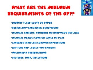 WHAT ARE THE MINIMUM
REQUIREMENTS OF THE GPF?
 •Country Flags-cloth or paper
 •Region Map-handmade; groupwork
 •Cultural Exhibits: authentic or handmade replicas
 •Cultural Demos: Song OR Dance OR Play
 •Language samples: common expressions
 •Captions and labels-for exhibits
 •Multimedia presentations
 •Lectures, Fora, Discussions
 