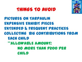 THINGS TO AVOID
PICTURES ON TARPAULIN
EXPENSIVE EXHIBIT PIECES
EXTENDED & FREQUENT PRACTICES
COLLECTING BIG CONTRIBUTIONS FROM
  EACH CHILD
  **ALLOWABLE AMOUNT:
       NO MORE THAN P200 per
       child
 