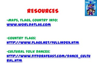 RESOURCES
•Maps, Flags, Country Info:
www.worldatlas.com


•Country Flags:
http://www.flags.net/fullindex.htm

•Cultural Folk Dances:
http://www.fitforafeast.com/dance_cultu
ral.htm
 