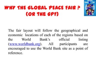 WHY THE GLOBAL PEACE FAIR ?
       (or the GPF)

 The fair layout will follow the geographical and
 economic locations of each of the regions based on
 the      World      Bank’s      official     listing
 (www.worldbank.org).     All    participants     are
 encouraged to use the World Bank site as a point of
 reference.
 