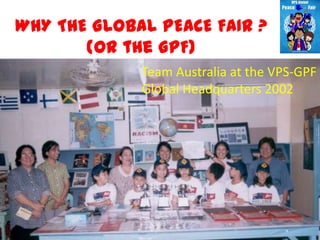 WHY THE GLOBAL PEACE FAIR ?
       (or the GPF)
             Team Australia at the VPS-GPF
             Global Headquarters 2002
 