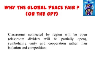 WHY THE GLOBAL PEACE FAIR ?
       (or the GPF)


 Classrooms connected by region will be open
 (classroom dividers will be partially open),
 symbolizing unity and cooperation rather than
 isolation and competition.
 