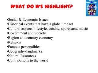 WHAT DO WE HIGHLIGHT?

•Social & Economic Issues
•Historical events that have a global impact
•Cultural aspects: lifestyle, cuisine, sports,arts, music
•Government and Society
•Region and country economy
•Religion
•Famous personalities
•Geography-landmarks
•Natural Resources
•Contributions to the world
 