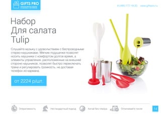 www.giftspro.ru8 (495) 777-19-20
Оперативность Нестандартный подход Китай без гемора Оплачивайте после 14
Слушайте музыку с удовольствием с беспроводными
стерео-наушниками. Мягкие подушечки позволят
носить наушники с комфортом долгое время, а
элементы управления, расположенные на внешней
стороне наушников, позволят быстро переключать
треки и регулировать громкость, не доставая
телефон из кармана. 
от 2224 р/шт.
www.giftspro.ru8 (495) 777-19-20
Набор
Tulip
Для салата
 