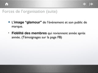 Forces de l’organisation (suite)

       L’image “glamour” de l’événement et son public de
       marque.
   •   Fidélité des membres qui reviennent année après
       année. (Témoignages sur la page FB)
 
