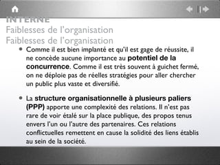 INTERNE
Faiblesses de l’organisation
Faiblesses de l’organisation
   • Comme il est bien implanté et qu’il est gage de réussite, il
     ne concède aucune importance au potentiel de la
     concurrence. Comme il est très souvent à guichet fermé,
     on ne déploie pas de réelles stratégies pour aller chercher
     un public plus vaste et diversifié.

   • La structure organisationnelle à plusieurs paliers
     (PPP) apporte une complexité des relations. Il n’est pas
     rare de voir étalé sur la place publique, des propos tenus
     envers l’un ou l’autre des partenaires. Ces relations
     conflictuelles remettent en cause la solidité des liens établis
     au sein de la société.
 