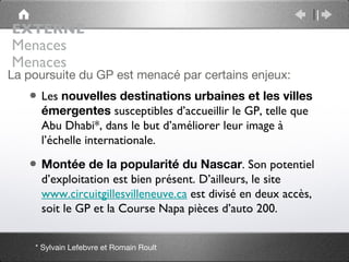 EXTERNE
Menaces
Menaces
La poursuite du GP est menacé par certains enjeux:
   • Les nouvelles destinations urbaines et les villes
     émergentes susceptibles d’accueillir le GP, telle que
     Abu Dhabi*, dans le but d’améliorer leur image à
     l’échelle internationale.

   • Montée de la popularité du Nascar. Son potentiel
     d’exploitation est bien présent. D’ailleurs, le site
     www.circuitgillesvilleneuve.ca est divisé en deux accès,
     soit le GP et la Course Napa pièces d’auto 200.


    * Sylvain Lefebvre et Romain Roult
 