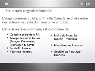 Structure organisationnelle
L’organigramme du Grand Prix du Canada se divise entre
des acteurs issus du domaine privé et public.

Cette alliance économique est composée de:
  • Conseil mondial de la FIA   • Maire de Montréal
  • Groupe de course Octave       (Gérald Tremblay)
      (François Dumontier,
      Promoteur du GPM)         • Ministère des finances
  •   Bernie Ecclestone
  •   Tourisme Montréal         • Société du Parc Jean-
                                  Drapeau
 