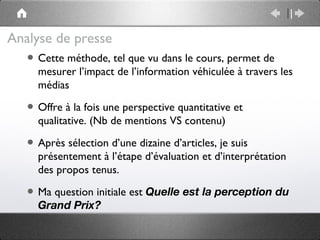 Analyse de presse
  • Cette méthode, tel que vu dans le cours, permet de
      mesurer l’impact de l’information véhiculée à travers les
      médias

   • Offre à la fois une perspective quantitative et
      qualitative. (Nb de mentions VS contenu)

   • Après sélection d’une dizaine d’articles, je suis
      présentement à l’étape d’évaluation et d’interprétation
      des propos tenus.

   • Ma question initiale est Quelle est la perception du
      Grand Prix?
 
