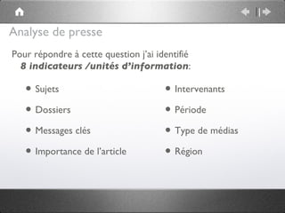Analyse de presse
Pour répondre à cette question j’ai identifié
  8 indicateurs /unités d’information:

   • Sujets                           • Intervenants
   • Dossiers                         • Période
   • Messages clés                    • Type de médias
   • Importance de l’article          • Région
 