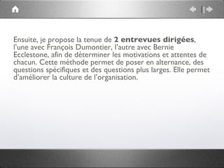 Ensuite, je propose la tenue de 2 entrevues dirigées,
l’une avec François Dumontier, l’autre avec Bernie
Ecclestone, afin de déterminer les motivations et attentes de
chacun. Cette méthode permet de poser en alternance, des
questions spécifiques et des questions plus larges. Elle permet
d’améliorer la culture de l’organisation.
 