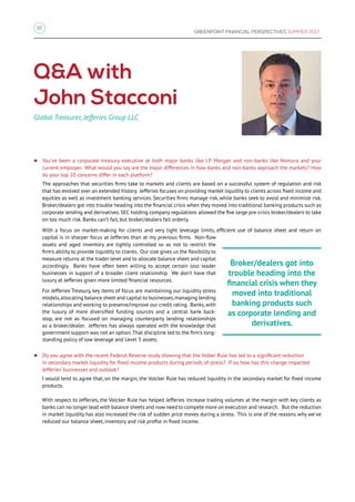 10
GREENPOINT FINANCIAL PERSPECTIVES SUMMER 2017
zz You’ve been a corporate treasury executive at both major banks like J.P. Morgan and non-banks like Nomura and your
current employer. What would you say are the major differences in how banks and non-banks approach the markets? How
do your top 10 concerns differ in each platform?
The approaches that securities firms take to markets and clients are based on a successful system of regulation and risk
that has evolved over an extended history. Jefferies focuses on providing market liquidity to clients across fixed income and
equities as well as investment banking services. Securities firms manage risk, while banks seek to avoid and minimize risk.
Broker/dealers got into trouble heading into the financial crisis when they moved into traditional banking products such as
corporate lending and derivatives. SEC holding company regulations allowed the five large pre-crisis broker/dealers to take
on too much risk. Banks can’t fail, but broker/dealers fail orderly.
With a focus on market-making for clients and very tight leverage limits, efficient use of balance sheet and return on
capital is in sharper focus at Jefferies than at my previous firms. Non-flow
assets and aged inventory are tightly controlled so as not to restrict the
firm’s ability to provide liquidity to clients. Our size gives us the flexibility to
measure returns at the trader level and to allocate balance sheet and capital
accordingly. Banks have often been willing to accept certain loss leader
businesses in support of a broader client relationship. We don’t have that
luxury at Jefferies given more limited financial resources.
For Jefferies Treasury, key items of focus are maintaining our liquidity stress
models,allocating balance sheet and capital to businesses,managing lending
relationships and working to preserve/improve our credit rating. Banks, with
the luxury of more diversified funding sources and a central bank back-
stop, are not as focused on managing counterparty lending relationships
as a broker/dealer. Jefferies has always operated with the knowledge that
government support was not an option.That discipline led to the firm’s long-
standing policy of low leverage and Level 3 assets.
zz Do you agree with the recent Federal Reserve study showing that the Volker Rule has led to a significant reduction
in secondary market liquidity for fixed income products during periods of stress? If so, how has this change impacted
Jefferies' businesses and outlook?
I would tend to agree that, on the margin, the Volcker Rule has reduced liquidity in the secondary market for fixed income
products.
With respect to Jefferies, the Volcker Rule has helped Jefferies increase trading volumes at the margin with key clients as
banks can no longer lead with balance sheets and now need to compete more on execution and research. But the reduction
in market liquidity has also increased the risk of sudden price moves during a stress. This is one of the reasons why we've
reduced our balance sheet, inventory and risk profile in fixed income.
QA with
John Stacconi
Global Treasurer, Jefferies Group LLC
Broker/dealers got into
trouble heading into the
financial crisis when they
moved into traditional
banking products such
as corporate lending and
derivatives.
 