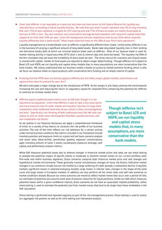 11
GREENPOINT FINANCIAL PERSPECTIVES SUMMER 2017
zz Given that Jefferies is not regulated as a bank, but also does not have access to the Federal Reserve for liquidity, you
naturally focus on building a robust liquidity fortress. We note that your level 3 assets represent only 3% of long inventory,
that over 75% of repo collateral is eligible for CCP clearing and that 75% of financial assets are readily financeable at
haircuts of 10% or less. You also maintain very conservative leverage by bank standards with long term capital maturities
capped at no more than 20% per year. Given this background and your experience, how do you think about corporate
liquidity differently than a bank would? What impact does this have on the DNA of your firm’s daily operations?
Liquidity management at a broker/dealer such as Jefferies is significantly different than a bank. Unlike banks,Jefferies is not
in the business of carrying a significant amount of long dated assets. Banks take long dated liquidity risks in their lending
and derivative books, both of which are minimal balance sheet users at Jefferies. Most of our balance sheet is used for
market making activity in liquid securities (97% Level 1 and 2), reverse repo and stock borrowed. The liquidity risk DNA of
the firm mandates that we know the fundability of every asset we own. The stress haircut for inventory and illiquid assets
is covered with capital. Harder to fund assets are required to obtain longer dated funding. Though Jefferies isn’t subject to
Basel LCR and NSFR, we run liquidity and capital stress models that, in many assumptions, are more conservative than the
bank models. We clearly understand that our business model is based on access to market-sensitive funding, which is why
we focus our balance sheet on liquid products, with conservative term funding and an ample reserve of capital.
zz Knowing that the FRTB does not directly apply to Jefferies, but will likely impact global markets, what threats and
opportunities does his present for your firm?
We don’t anticipate a major change due to the introduction of FRTB. At the margin, it will likely continue the trend towards
increasing the cost and reducing the return on regulatory capital for impacted firms, enhancing the potential for Jefferies
to continue to increase market share.
zz Jefferies reports traditional bank metrics such as VaR even though it is not
required to by regulation. Given that Jefferies is able to take a less prescriptive
and more practical view of credit, market and liquidity risks than its large bank
competitors, what traditional bank tolls do you utilize in daily risk management
and why? Specifically, I am thinking of both traditional tools like VaR and cash
capital as well as newer tools like Expected Shortfall, Liquidity Horizons, and
non-modellable risk factors.
As we outline in our financial disclosure, we apply a comprehensive framework
of limits on a variety of key metrics to constrain the risk profile of our business
activities. The size of the limit reflects our risk tolerance for a certain activity
under normal business conditions. Key metrics included in our framework include
inventory position and exposure limits on a gross and net basis, scenario analysis
and stress tests, Value-at-Risk, sensitivities (greeks), exposure concentrations,
aged inventory, amount of Level 3 assets, counterparty exposure, leverage, cash
capital, and performance analysis metrics.
While VaR measures potential losses due to adverse changes in historical market prices and rates, we use stress testing
to analyze the potential impact of specific events or moderate or extreme market moves on our current portfolio, both
firm-wide and within business segments. Stress scenarios comprise both historical market price and rate changes and
hypothetical market environments. These generally involve simultaneous changes of many risk factors. Indicative market
changes in our scenarios include, but are not limited to, a large widening of credit spreads, a substantial decline in equities
markets, significant moves in selected emerging markets, large moves in interest rates, changes in the shape of the yield
curve and large moves in European markets. In addition, we also perform ad hoc stress tests and add new scenarios as
market conditions dictate. Because our stress scenarios are meant to reflect market moves that occur over a period of time,
our estimates of potential loss assume some level of position reduction for liquid positions. Unlike our VaR, which measures
potential losses within a given confidence interval, stress scenarios do not have an associated implied probability; rather,
stress testing is used to estimate the potential loss from market moves that tend to be larger than those embedded in the
VaR calculation.
Stress testing is performed and reported regularly as part of the risk management process. Stress testing is used to assess
our aggregate risk position as well as for limit setting and risk/reward analysis.
Though Jefferies isn’t
subject to Basel LCR and
NSFR, we run liquidity
and capital stress
models that, in many
assumptions, are more
conservative than the
bank models.
 