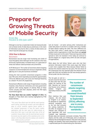 13
GREENPOINT FINANCIAL PERSPECTIVES SUMMER 2017
Prepare for
Growing Threats
of Mobile Security
Although no one has a crystal ball,it does not necessarily take
one to follow trends. To best discuss predictions in the realm
of information security for 2017, a review of 2016 events can
inform how the landscape has changed.
2016 Year in Review
Ransomware
Ransomware was the single most frustrating and visible of
issue throughout 2016.Although not the costliest or the most
technically sophisticated, it wreaked havoc on a good deal of
small and medium sized businesses and universities.
As PCWorld put it:“The number of ransomware attacks targeting
companies increased threefold from January to September (2016),
affecting one in every five businesses worldwide.”
Among the most successful ransomware programs in 2016
was CTB-Locker,which reportedly accounted for approximately
25% of all affected users, with Locky and TeslaCrypt following
at a distant 7% and 6.5%, respectively.
Ransomware affected a wide range of organizations including
hospitals, retail, financial institutions, and many government
agencies with varying degrees of severity. Many of these
victims actually paid their attackers, which the FBI highly
recommends against.
The Tesco Bank Hack was another ‘highlight’ of 2016. My
thoughts on Tesco Bank were recently highlighted by FTSE
Global Markets:
“The recent Tesco Bank hack has left the retail banking
world reeling, searching for answers and more effective
ways to secure networks against future attacks. It
has revealed weaknesses in how the bank’s mobile
applications left the door open for cybercriminals to
brute force their way in and take more than £2.5m of
customers’ money. Worse still, the bank had been warned
by several security experts of this weakness prior to the
attack. Is the Tesco Bank hack the wakeup call needed to
make mobile security a priority?”
*www.ftseglobalmarkets.com/news/lessons-from-
the-tesco-bank-hack.html
Let’s be honest – all banks (among other institutions) are
under daily attack in one form or another with only a handful
of these attacks making the news. The main difference for
the Tesco hack, which I would argue is a more pervasive
problem within organizations, is that Tesco Bank was warned
of these issues prior to this event.These warnings were either
ignored or were not resolved in time. Sadly, we continue to
see this happen on a regular basis, within all sizes and types
of organizations.
What about the half billion Yahoo! users who had their
personal information stolen? One could argue that Yahoo!
is even more culpable than Tesco because Yahoo! failed to
disclose this massive attack for two years. The full nature of
the compromise was only reported when the attackers struck
again late 2016, but not before the SEC had already opened a
formal probe into the initial hack.
The list goes on and on –
but let’s close the discussion
of 2016 with how the year
ended, the hacking of the
DNC. Recently we learned
that Russian army malware,
dubbed “X-Agent,” was
reportedly linked to the DNC
hack.
More malicious than past
malware, the one known
as “X-Agent” is an implant.
It’s designed to supplement
phishing campaigns, such
as the one that ensnared
the ranking leadership of
the DNC. It’s dropped in by
infected sites, designed to
look legitimate, and, once
installed, logs keystrokes,
filtrates data, and executes commands remotely. These DNC
attacks, and the crafty use of WikiLeaks, were an attempt to
influence the US Presidential election.They were well planned,
strategic and stealthy. They could compromise a user and had
a sophisticated plan for disseminating the information.
Kirsten Bay
President  CEO, Cyber adAPT
The number of
ransomware
attacks targeting
companies
increased threefold
from January
to September
(2016), affecting
one in every
five businesses
worldwide.1
 