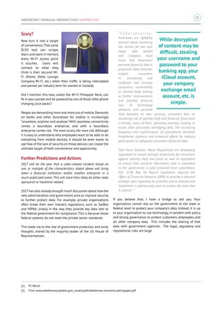 15
GREENPOINT FINANCIAL PERSPECTIVES SUMMER 2017
Scary?
Now turn it into a target
of convenience.That same
$150 tool can scrape,
learn,and store in memory
every Wi‑Fi access point
it touches. Users will
connect to what they
think is their secured Wi-
Fi (Home, Delta Lounge,
Company Wi-Fi, etc.) when their traffic is being intercepted
and pwned (an industry term for owned or hacked).
Did I mention this tool, called the Wi-Fi Pineapple Nano, can
fit in your pocket and be powered by one of those little phone
charging juice packs?
People are demanding more and more out of mobile.Demands
on banks and other businesses for mobile is increasingly
“anywhere, anytime and anyhow.” With seamless connectivity
comes a boundless enterprise, and with a boundless
enterprise comes risk. The more access, the more risk. Although
it is easy to understand why employees want to be able to do
everything from mobile devices, it should be even easier to
see how of the lack of security on those devices can create the
ultimate target of both convenience and opportunity.
Further Predictions and Actions
2017 will be the year that a cyber-related incident based on
one or multiple of the characteristics stated above will bring
down a financial institution and/or another enterprise in a
much-publicized event. This will more than likely be either state
sponsored or hacktivist related.
2017has also already brought much discussion about how the
new administration and government aims to improve security
to further protect data. For example, private organizations
often break their own industry regulations, such as SarBox
and HIPAA, simply in the way they provide key data sets to
the federal government for compliance.This is because those
federal systems do not meet the private sector standards.
This leads me to the role of government protection and some
thoughts shared by the majority leader of the US House of
Representatives:
“ C y b e r s e c u r i t y :
Americans are rightfully
worried about becoming
the victims for the next
major data breach
and Congress must
insist that Americans’
personal financial data is
protected. Data breaches
subject consumers
to uncertainty and
confusion and increase
consumers’ vulnerability
to identity theft, leading
to further inconvenience
and possible financial
loss. As technology
advances and personal
data becomes its own currency, consumers face an
escalating risk of identity theft and financial fraud from
criminals, many of them operating overseas, seeking to
access their personally identifying data. The increasing
frequency and sophistication of cyberattacks demands
heightened vigilance and enhanced efforts by industry
participants to safeguard consumers’ financial data.
Task Force Solution: House Republicans are developing
legislation to ensure stronger protections for consumers
against identity theft and fraud as well as legislation
to ensure that sensitive information that is submitted
to the government is fully protected from cyberattack.
H.R. 3738, Rep. Ed Royce’s legislation, requires the
Office of Financial Research (OFR) to provide a detailed
strategic plan regarding its priorities and to develop and
implement a cybersecurity plan to protect the data that
it collects.”2
If you believe that, I have a bridge to sell you. Your
organization cannot rely on the government at the state or
federal level to protect your company’s data. Instead, it is up
to your organization to use technology, in tandem with policy
and strong governance, to protect customers, employees, and
all other company data. This includes the sharing of that
data with government agencies. The legal, regulatory and
reputational risks are large.
While decryption
of content may be
difficult, stealing
your username and
password to your
banking app, your
iCloud account,
your company
exchange email
account, etc. is
simple.
[1]	 PC World
[2]	 From www.abetterway.speaker.gov/_assets/pdf/abetterway-economy-policypaper.pdf
 