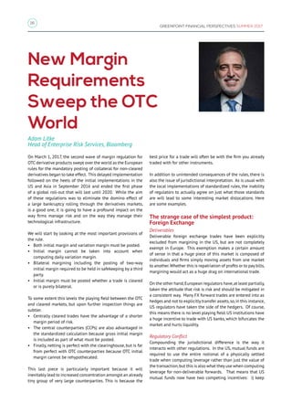 16
GREENPOINT FINANCIAL PERSPECTIVES SUMMER 2017
New Margin
Requirements
Sweep the OTC
World
On March 1, 2017, the second wave of margin regulation for
OTC derivative products swept over the world as the European
rules for the mandatory posting of collateral for non-cleared
derivatives began to take effect. This delayed implementation
followed on the heels of the initial implementations in the
US and Asia in September 2016 and ended the first phase
of a global roll-out that will last until 2020. While the aim
of these regulations was to eliminate the domino effect of
a large bankruptcy rolling through the derivatives markets,
is a good one, it is going to have a profound impact on the
way firms manage risk and on the way they manage their
technological infrastructure.
We will start by looking at the most important provisions of
the rule.
•	 Both initial margin and variation margin must be posted.
•	 Initial margin cannot be taken into account when
computing daily variation margin.
•	 Bilateral margining including the posting of two-way
initial margin required to be held in safekeeping by a third
party.
•	 Initial margin must be posted whether a trade is cleared
or is purely bilateral.
To some extent this levels the playing field between the OTC
and cleared markets, but upon further inspection things are
subtler.
•	 Centrally cleared trades have the advantage of a shorter
margin period of risk.
•	 The central counterparties (CCPs) are also advantaged in
the standardized calculation because gross initial margin
is included as part of what must be posted.
•	 Finally, netting is perfect with the clearinghouse, but is far
from perfect with OTC counterparties because OTC initial
margin cannot be rehypothecated.
This last piece is particularly important because it will
inevitably lead to increased concentration amongst an already
tiny group of very large counterparties. This is because the
best price for a trade will often be with the firm you already
traded with for other instruments.
In addition to unintended consequences of the rules, there is
also the issue of jurisdictional interpretation. As is usual with
the local implementations of standardized rules, the inability
of regulators to actually agree on just what those standards
are will lead to some interesting market dislocations. Here
are some examples.
The strange case of the simplest product:
Foreign Exchange
Deliverables
Deliverable foreign exchange trades have been explicitly
excluded from margining in the US, but are not completely
exempt in Europe. This exemption makes a certain amount
of sense in that a huge piece of this market is composed of
individuals and firms simply moving assets from one market
to another.Whether this is repatriation of profits or to pay bills,
margining would act as a huge drag on international trade.
On the other hand,European regulators have,at least partially,
taken the attitude that risk is risk and should be mitigated in
a consistent way. Many FX forward trades are entered into as
hedges and not to explicitly transfer assets,so,in this instance,
US regulators have taken the side of the hedgers. Of course,
this means there is no level playing field. US institutions have
a huge incentive to trade with US banks, which bifurcates the
market and hurts liquidity.
Regulatory Conflict
Compounding the jurisdictional difference is the way it
interacts with other regulations. In the US, mutual funds are
required to use the entire notional of a physically settled
trade when computing leverage rather than just the value of
the transaction,but this is also what they use when computing
leverage for non-deliverable forwards. That means that US
mutual funds now have two competing incentives: i) keep
Adam Litke
Head of Enterprise Risk Services, Bloomberg
 