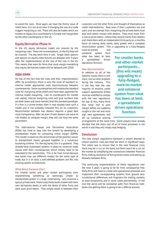 18
GREENPOINT FINANCIAL PERSPECTIVES SUMMER 2017
to avoid the rules. Once again, we have the thorny issue of
intent here. It is not at all clear if changing the size of a trade
triggers margining or not. There will also be trades which are
treated as legacy by a counterparty is Europe and marginable
by the other counterparty in the US.
Equity Derivative Phase In
In the US, equity derivative trades are covered by the
margining rules. There are no exemptions. In the EU they will
be covered. The key word here is will. Single stock options
and options on equity index futures are delayed until 3 years
after the implementation of the rest of the rule in the EU.
This means that even for firms that must margin everything
else, equity derivatives trades will be delayed until 2020.
ISDA SIMM
On top of the fact that the rules and their implementation
differ by jurisdiction, there is also the issue of standard vs.
internal model approaches used asynchronously between
counterparties. Some counterparties will employ the standard
rules for margining while others will have been approved for
internal model margining. Like its counterparts for market
risk capital, internal margining rules will give numbers that
are both lower and more realistic than the standard paradigm.
If a firm is a prime broker, then it may already have such a
model and it has probably imposed this on its customers.
Reconciliation between two dealers requires a good deal
more transparency. After all, even if both dealers use value at
risk models to compute margin, they will not have the same
parameters.
The International Swaps and Derivatives Association
(ISDA) has tried to step into this breach by developing a
standardized model for computing initial margin (SIMM).
This model is based on the sensitivities of the position values
to standardized inputs, grouped together in a consensus
bucketing scheme. For the big banks, this is a godsend. They
already have automated systems in place to reconcile trade
values with their counterparties which simply need to be
extended to the sensitivities. This is far from trivial because
two banks may use different models for the same type of
trade, but it is at least a well-defined problem and fits into
existing system architectures.
What About Everyone Else?
For smaller banks and other market participants, even
implementing something as seemingly simple as
standardized greeks is a huge undertaking. Let’s examine a
typical private bank.Historically these banks traded with their
own derivatives desks, or with the desks of other firms, and
were pure price-takers. They simply stood in between their
customers and the other firms and thought of themselves as
credit intermediaries. Now, even if their customers are end
users and are exempt from margining, the private bank must
post and collect margin with dealers. They must move from
a role as price-takers—where they receive marks from dealers
and check them with an independent third party on a monthly
basis—to having daily marks, daily greeks and a complete
reconciliation system. This is upgrading to a fully-fledged,
mark-to-market and
collateral system from
what has been, at best,
a spreadsheet driven
operations function.
New Documentation
In addition to all of the
systems issues, there is one
more, not-so-little problem
facing the industry. This
is the fact that the vast
majority of existing credit
support agreements (CSAs)
must be modified to comply
with the new regulations.
On top of this, many firms
that never had to post
margin before are suddenly
caught in the net and must
sign new agreements and
set up collateral posting
arrangements at the same time. Some players have already
decided that the extra cost of all of these processes is not
worth it and they will simply stop hedging.
Conclusion
The new margin regulations represent a valiant attempt to
reduce systemic risks, but they fall short in significant ways.
The intent was to ensure that in the next financial crisis,
there may be a run on the bank, but there won’t be a run on
the market by simplifying the connections between financial
firms,making resolution of failing banks easier,and setting up
firewalls between firms.
The continuing implementation of these regulations over
the next 3 years is going to be far from consequence free.
Many firms will have to create new operational processes and
implement their corresponding systems from ground zero.
Jurisdictional differences will fragment the trading markets,
at least temporarily, and in some cases permanently. In the
end, the world will be somewhat safer from financial melt-
down, but getting there is going to be a difficult process.
For smaller banks
and other market
participants…
[this will mean]
upgrading to a
fully-fledged,
mark-to-market
and collateral
system from what
has been, at best,
a spreadsheet
driven operations
function.
 